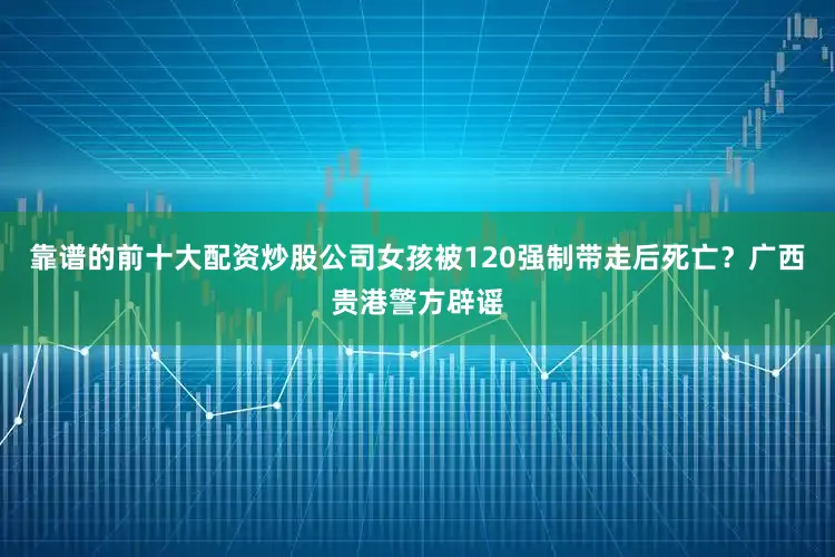 靠谱的前十大配资炒股公司女孩被120强制带走后死亡？广西贵港警方辟谣