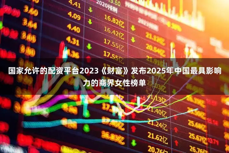 国家允许的配资平台2023《财富》发布2025年中国最具影响力的商界女性榜单