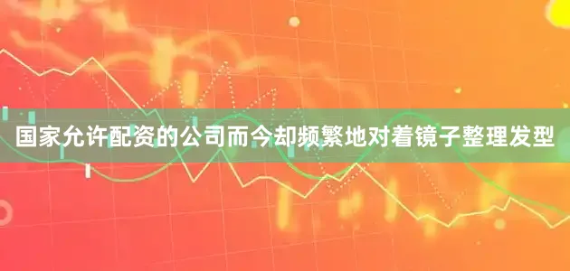 国家允许配资的公司而今却频繁地对着镜子整理发型