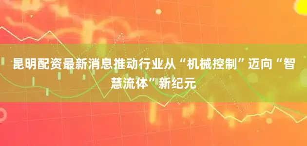昆明配资最新消息推动行业从“机械控制”迈向“智慧流体”新纪元